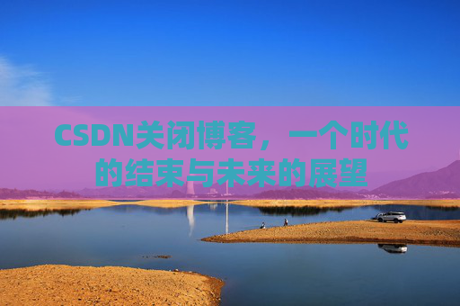 CSDN关闭博客，一个时代的结束与未来的展望
